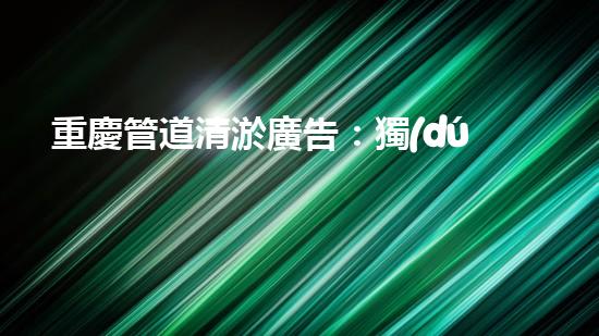 重慶管道清淤廣告：獨(dú)家揭秘！哪位明星竟然親自下水，為你的城市清理污泥？！